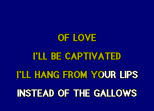 OF LOVE

I'LL BE CAPTIVATED
I'LL HANG FROM YOUR LIPS
INSTEAD OF THE GALLOWS