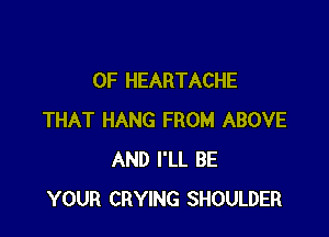 0F HEARTACHE

THAT HANG FROM ABOVE
AND I'LL BE
YOUR CRYING SHOULDER