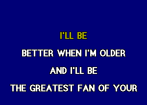 I'LL BE

BETTER WHEN I'M OLDER
AND I'LL BE
THE GREATEST FAN OF YOUR