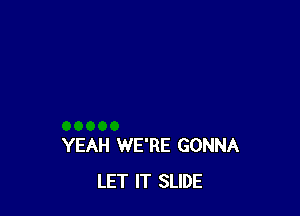 YEAH WE'RE GONNA
LET IT SLIDE