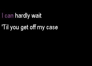 I can hardly wait

'Til you get off my case