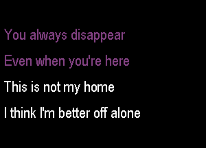 You always disappear

Even when you're here
This is not my home

I think I'm better off alone