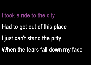 I took a ride to the city
Had to get out of this place
ljust can't stand the pity

When the tears fall down my face