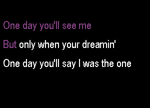 One day you'll see me

But only when your dreamin'

One day you'll say I was the one