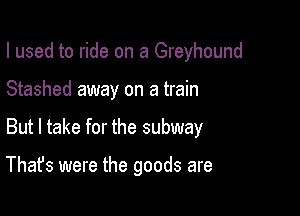 I used to ride on a Greyhound
Stashed away on a train

But I take for the subway

That's were the goods are