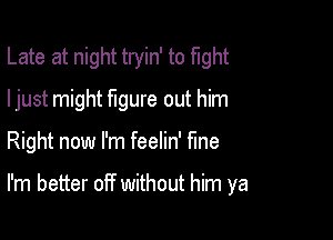 Late at night tryin' to fight

ljust might Mure out him
Right now I'm feelin' fme

I'm better off without him ya