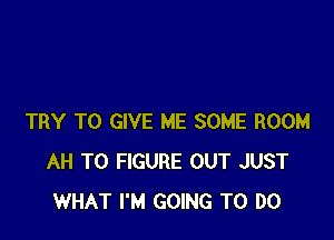 TRY TO GIVE ME SOME ROOM
AH TO FIGURE OUT JUST
WHAT I'M GOING TO DO