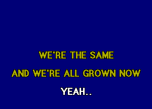 WE'RE THE SAME
AND WE'RE ALL GROWN NOW
YEAH..