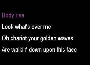 Body rise
Look whafs over me

Oh chariot your golden waves

Are walkin' down upon this face