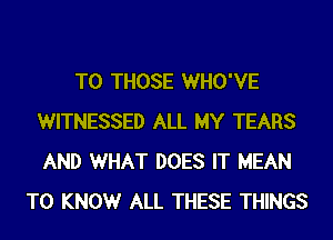 TO THOSE WHO'VE
WITNESSED ALL MY TEARS
AND WHAT DOES IT MEAN

T0 KNOWr ALL THESE THINGS