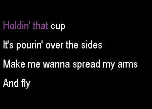 Holdin' that cup

lfs pourin' over the sides

Make me wanna spread my arms
And Hy
