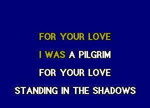 FOR YOUR LOVE

I WAS A PILGRIM
FOR YOUR LOVE
STANDING IN THE SHADOWS