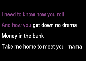 I need to know how you roll

And how you get down no drama

Money in the bank

Take me home to meet your mama