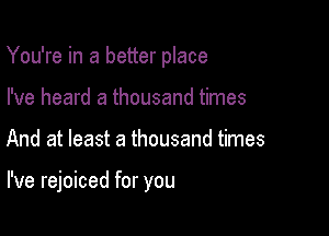 You're in a better place
I've heard a thousand times

And at least a thousand times

I've rejoiced for you