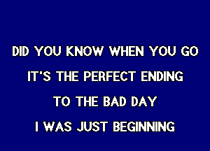 DID YOU KNOW WHEN YOU GO

IT'S THE PERFECT ENDING
TO THE BAD DAY
I WAS JUST BEGINNING