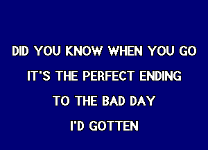 DID YOU KNOW WHEN YOU GO

IT'S THE PERFECT ENDING
TO THE BAD DAY
I'D GOTTEN