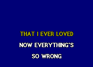 THAT I EVER LOVED
NOW EVERYTHING'S
SO WRONG