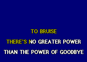 T0 BRUISE
THERE'S N0 GREATER POWER
THAN THE POWER OF GOODBYE