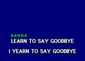 LEARN TO SAY GOODBYE
l YEARN TO SAY GOODBYE