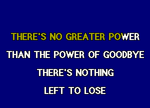 THERE'S N0 GREATER POWER
THAN THE POWER OF GOODBYE
THERE'S NOTHING
LEFT TO LOSE