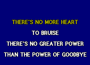 THERE'S NO MORE HEART
T0 BRUISE
THERE'S N0 GREATER POWER
THAN THE POWER OF GOODBYE