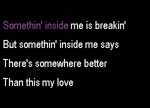 Somethin' inside me is breakin'

But somethin' inside me says

There's somewhere better

Than this my love