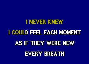 I NEVER KNEW
I COULD FEEL EACH MOMENT
AS IF THEY WERE NEW

EVERY BREATH l