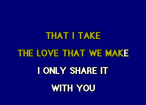 THAT I TAKE

THE LOVE THAT WE MAKE
I ONLY SHARE IT
WITH YOU