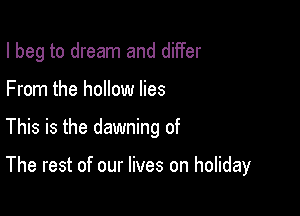 I beg to dream and differ
From the hollow lies

This is the dawning of

The rest of our lives on holiday