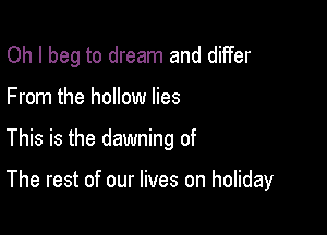 Oh I beg to dream and diifer
From the hollow lies

This is the dawning of

The rest of our lives on holiday