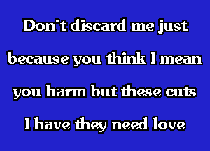 Don't discard me just
because you think I mean
you harm but these cuts

I have they need love