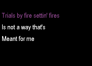 Trials by fire settin' fires

Is not a way thafs

Meant for me