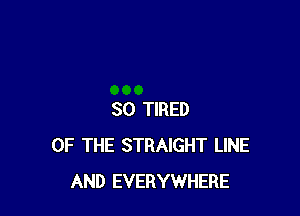 SO TIRED
OF THE STRAIGHT LINE
AND EVERYWHERE