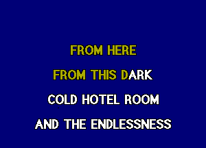 FROM HERE

FROM THIS DARK
COLD HOTEL ROOM
AND THE ENDLESSNESS