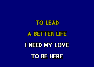 T0 LEAD

A BETTER LIFE
I NEED MY LOVE
TO BE HERE