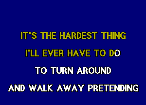 IT'S THE HARDEST THING
I'LL EVER HAVE TO DO
TO TURN AROUND
AND WALK AWAY PRETENDING