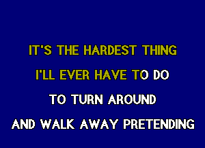 IT'S THE HARDEST THING
I'LL EVER HAVE TO DO
TO TURN AROUND
AND WALK AWAY PRETENDING