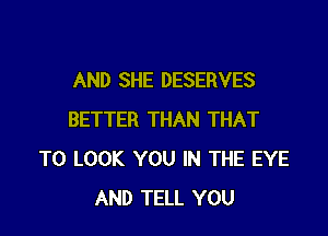 AND SHE DESERVES

BETTER THAN THAT
TO LOOK YOU IN THE EYE
AND TELL YOU