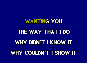 WANTING YOU

THE WAY THAT I DO
WHY DIDN'T I KNOW IT
WHY COULDN'T I SHOW IT