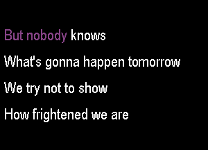 But nobody knows
Whafs gonna happen tomorrow

We try not to show

How frightened we are