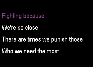 Fighting because

We're so close

There are times we punish those

Who we need the most