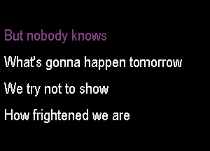 But nobody knows
Whafs gonna happen tomorrow

We try not to show

How frightened we are