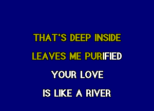 THAT'S DEEP INSIDE

LEAVES ME PURIFIED
YOUR LOVE
IS LIKE A RIVER