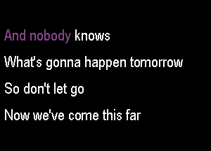 And nobody knows

Whafs gonna happen tomorrow

So don't let go

Now we've come this far