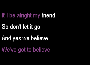 I? be alright my friend

So don't let it go

And yes we believe

We've got to believe