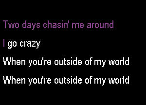 Two days chasin' me around
I go crazy

When you're outside of my world

When you're outside of my world