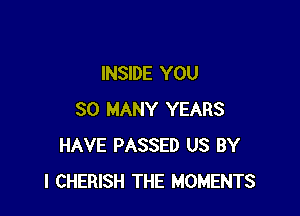 INSIDE YOU

SO MANY YEARS
HAVE PASSED US BY
l CHERISH THE MOMENTS