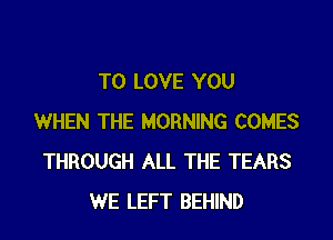 TO LOVE YOU

WHEN THE MORNING COMES
THROUGH ALL THE TEARS
WE LEFT BEHIND