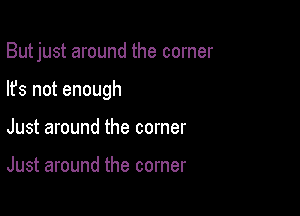 But just around the corner

Its not enough
Just around the corner

Just around the corner