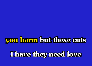 you harm but thxe cuts

I have they need love